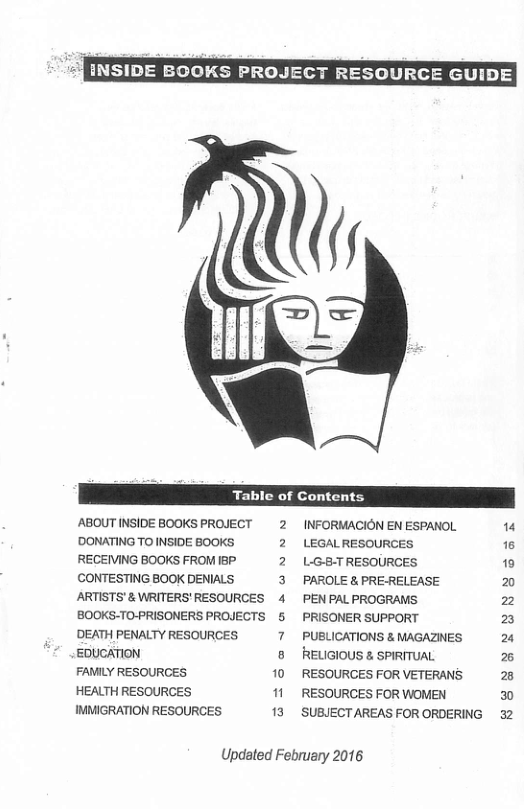 INSIDE BOOKS PROJECT RESOURCE GUIDE  Table of Contents  ABOUT INSIDE BOOKS PROJECT 2 DONATING TO INSIDE BOOKS. 2 RECEIVING BOOKS FROM IBP. 2 CONTESTING BOOK DENIALS 3 ARTISTS’ & WRITERS’ RESOURCES 4 BOOKS-TO-PRISONERS PROJECTS &  7  ]  ’DEATH PENALTY RESOURCES EDUCATION  FAMILY RESOURCES 10 HEALTH RESOURCES " IMMIGRATION RESOURCES 13  INFORMACION EN ESPANOL LEGAL RESOURCES L:G-8-TRESOURCES. PAROLE & PRE-RELEASE PEN PALPROGRAMS. PRISONER SUPPORT PUBLICATIONS & MAGAZINES RELIGIOUS & SPIRITUAL RESOURGES FOR VETERANS ’RESOURCES FOR WOMEN ‘SUBJECT AREAS FOR ORDERING  Updated February 2016  14 16 10 2 2 2 2% % 2  2 